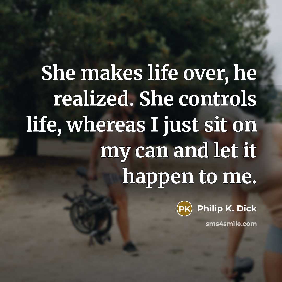 “She makes life over, he realized. She controls life, whereas I just sit on my can and let it happen to me.” quote by Philip K. Dick