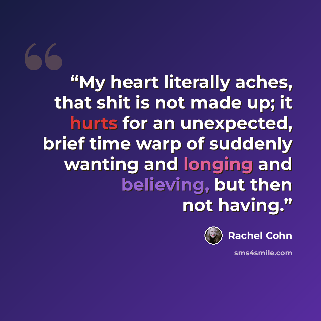 “My heart literally aches, that shit is not made up; it hurts for an unexpected, brief time warp of suddenly wanting and longing and believing, but then not having.” quote by Rachel Cohn