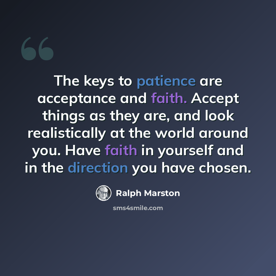 “The keys to patience are acceptance and faith. Accept things as they are, and look realistically at the world around you. Have faith in yourself and in the direction you have chosen.” quote by Ralph Marston