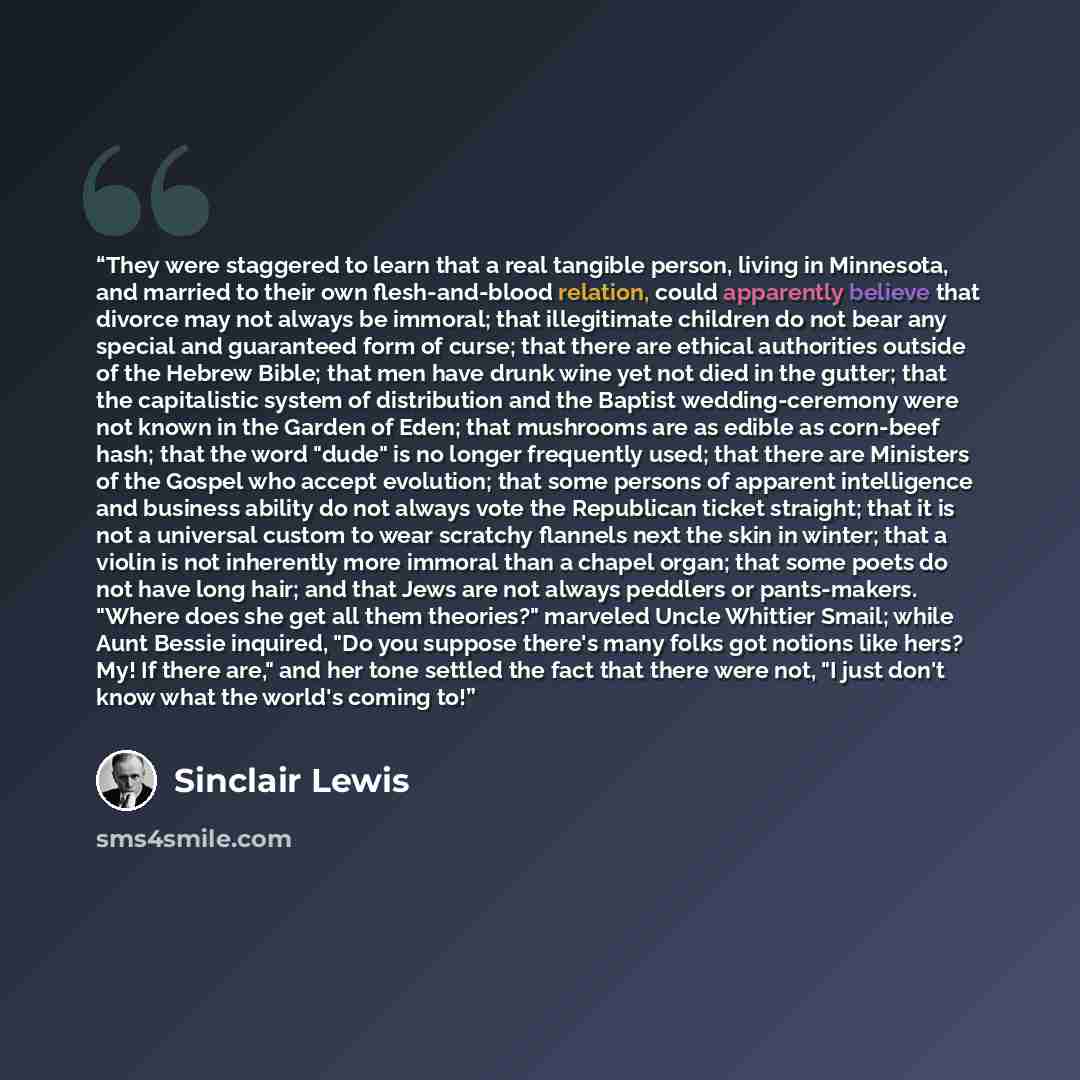 “They were staggered to learn that a real tangible person, living in Minnesota, and married to their own flesh-and-blood relation, could apparently believe that divorce may not always be immoral; that illegitimate children do not bear any special and guaranteed form of curse; that there are ethical…” quote by Sinclair Lewis