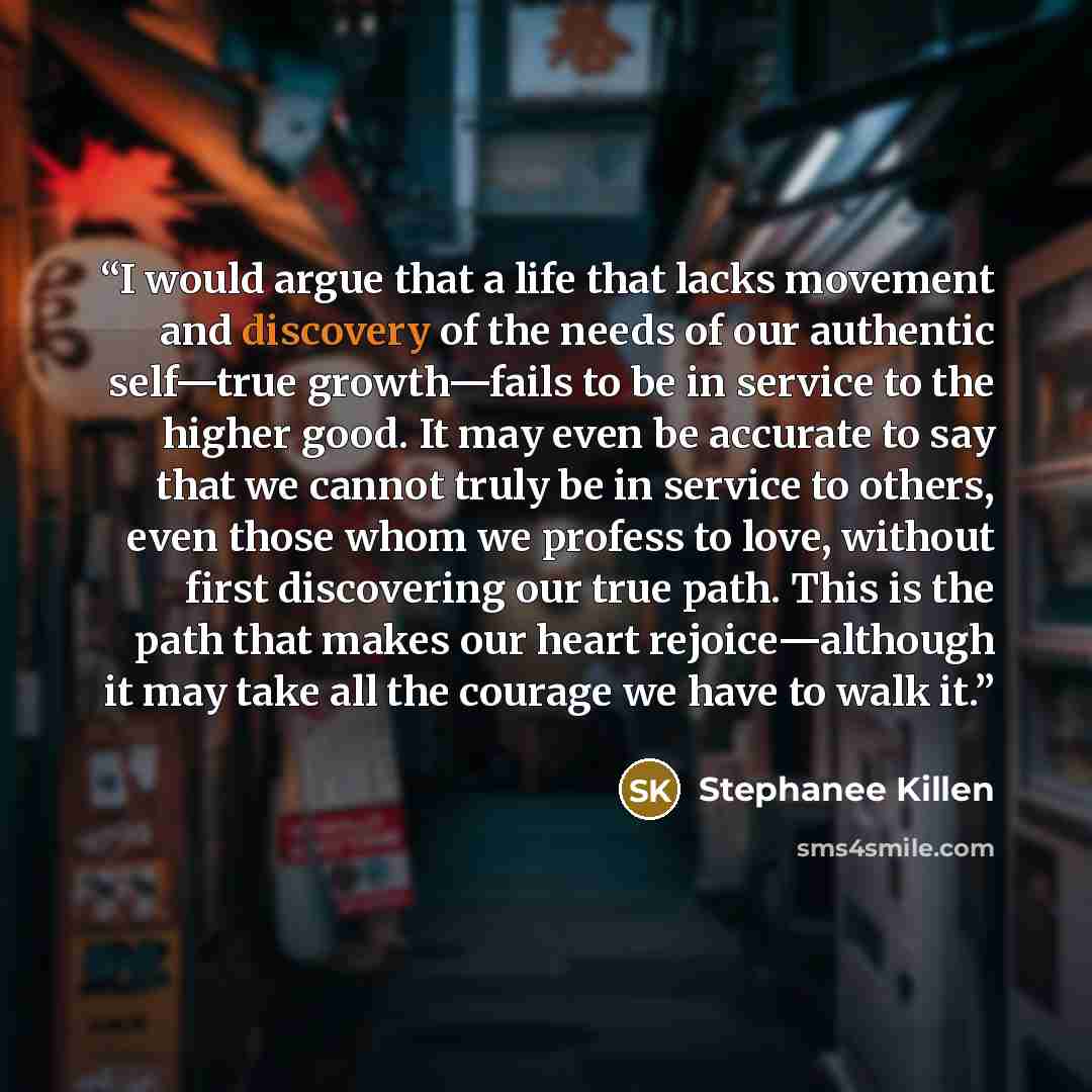 “I would argue that a life that lacks movement and discovery of the needs of our authentic self—true growth—fails to be in service to the higher good. It may even be accurate to say that we cannot truly be in service to others, even those whom we profess to love, without first discovering our true…” quote by Stephanee Killen