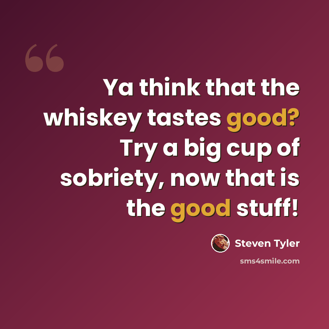 “Ya think that the whiskey tastes good? Try a big cup of sobriety, now that is the good stuff!” quote by Steven Tyler