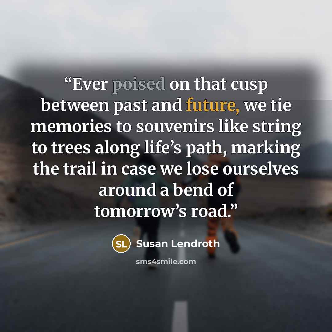 “Ever poised on that cusp between past and future, we tie memories to souvenirs like string to trees along life’s path, marking the trail in case we lose ourselves around a bend of tomorrow’s road.” quote by Susan Lendroth