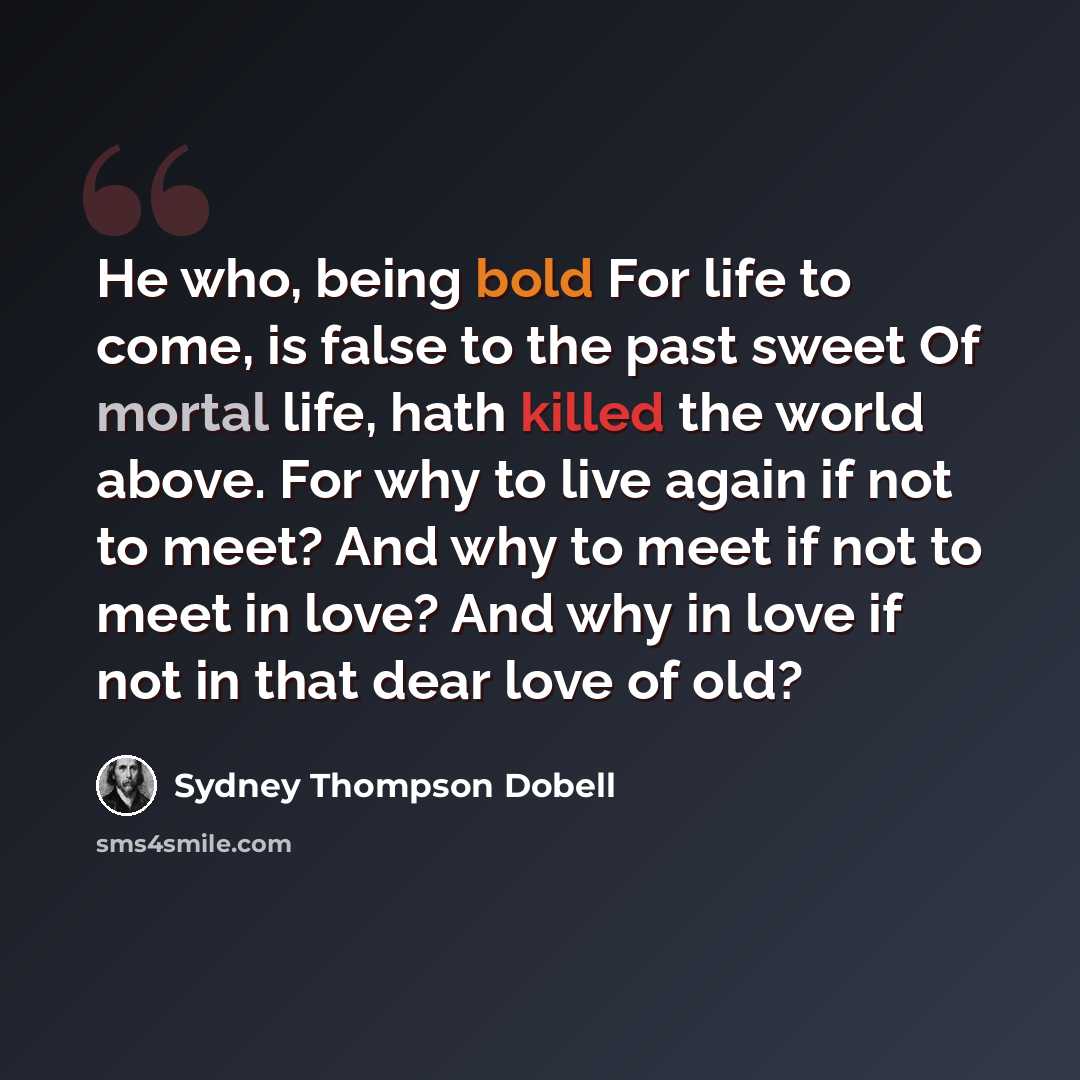 “He who, being bold For life to come, is false to the past sweet Of mortal life, hath killed the world above. For why to live again if not to meet? And why to meet if not to meet in love? And why in love if not in that dear love of old?” quote by Sydney Thompson Dobell