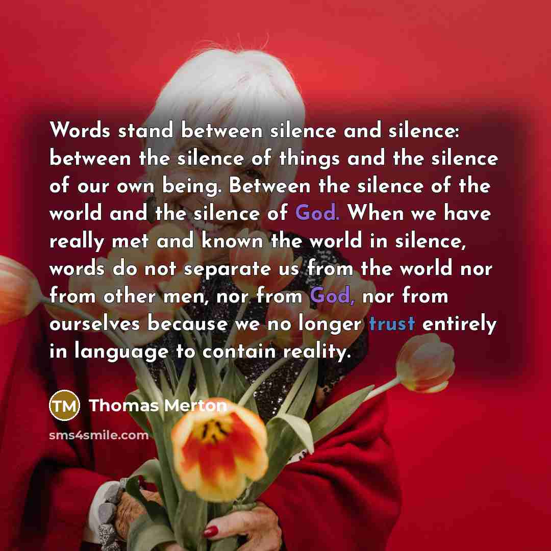 “Words stand between silence and silence: between the silence of things and the silence of our own being. Between the silence of the world and the silence of God. When we have really met and known the world in silence, words do not separate us from the world nor from other men, nor from God, nor…” quote by Thomas Merton