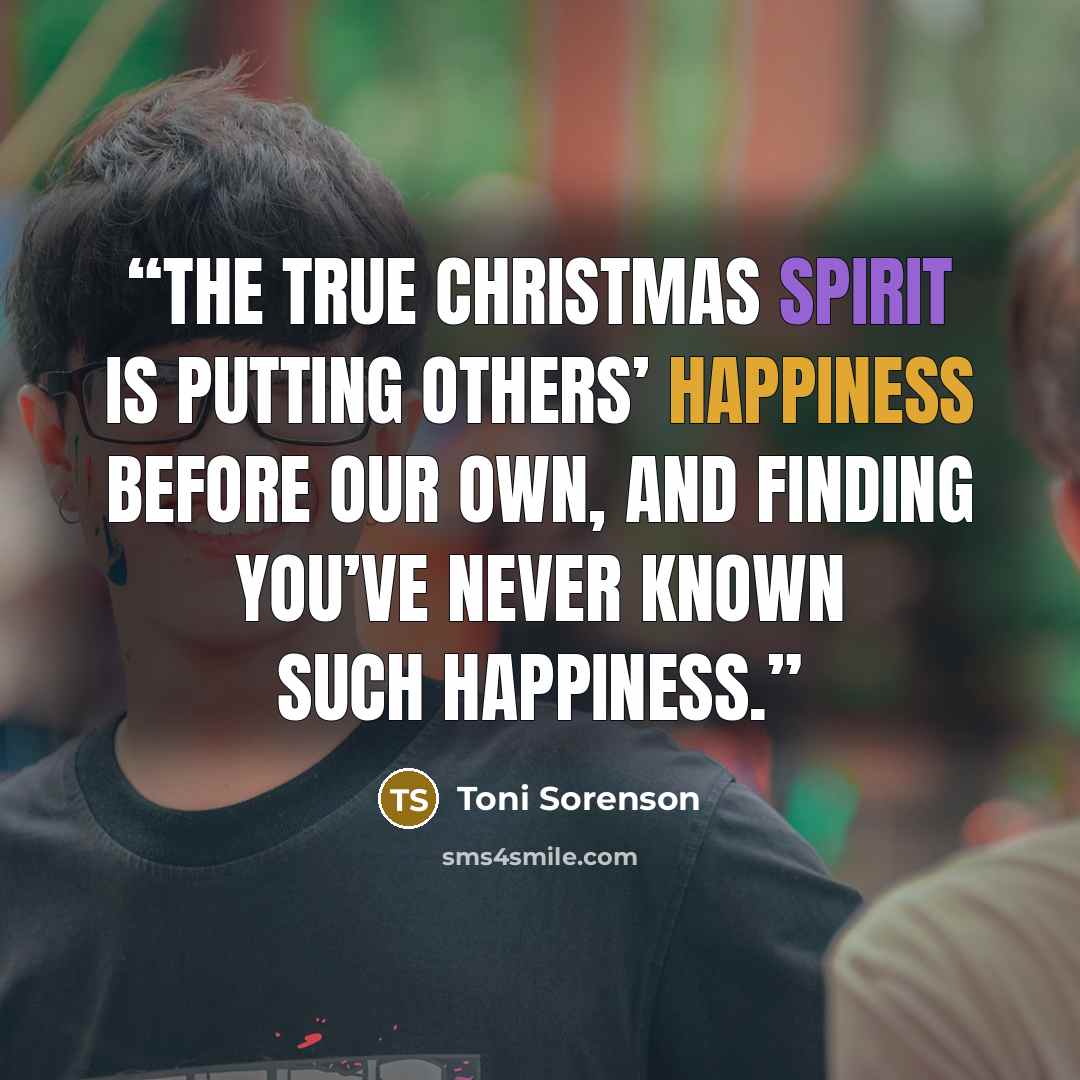 “The true Christmas spirit is putting others’ happiness before our own, and finding you’ve never known such happiness.” quote by Toni Sorenson
