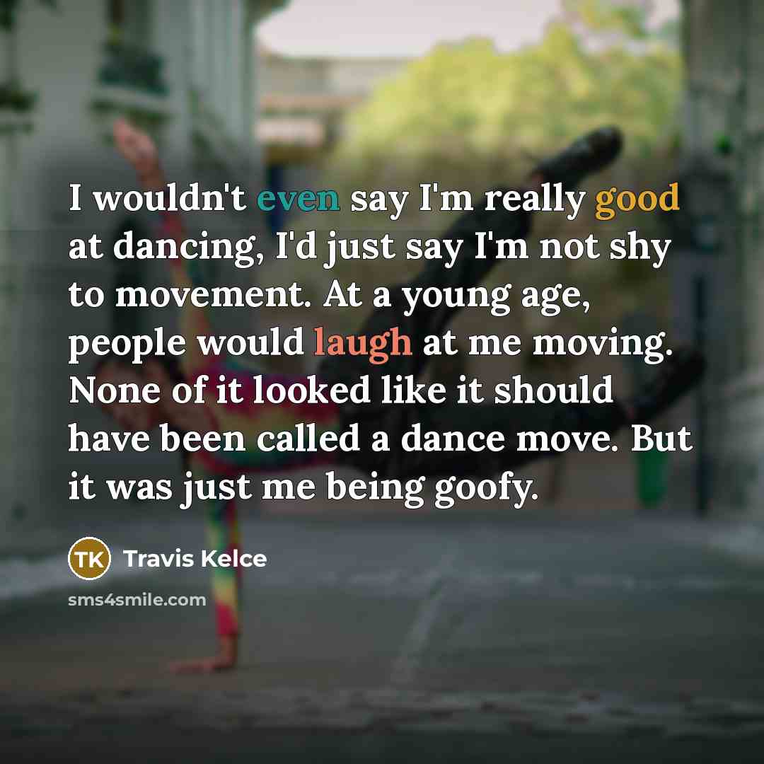 “I wouldn't even say I'm really good at dancing, I'd just say I'm not shy to movement. At a young age, people would laugh at me moving. None of it looked like it should have been called a dance move. But it was just me being goofy.” quote by Travis Kelce