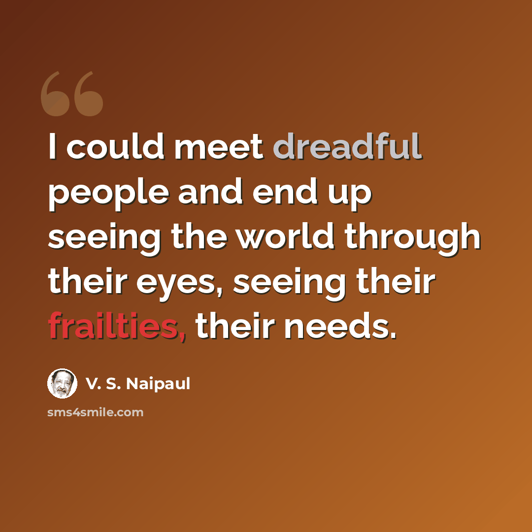 “I could meet dreadful people and end up seeing the world through their eyes, seeing their frailties, their needs.” quote by V. S. Naipaul