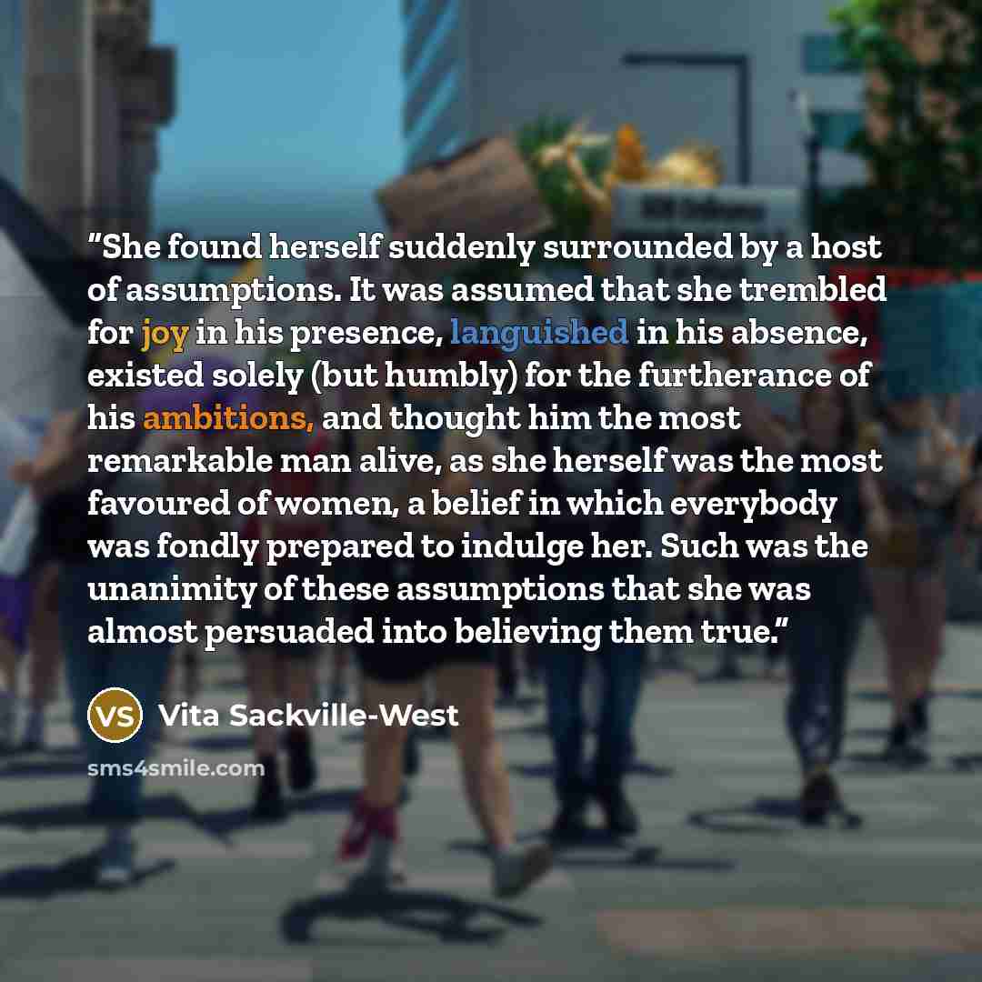 “She found herself suddenly surrounded by a host of assumptions. It was assumed that she trembled for joy in his presence, languished in his absence, existed solely (but humbly) for the furtherance of his ambitions, and thought him the most remarkable man alive, as she herself was the most favoured…” quote by Vita Sackville-West