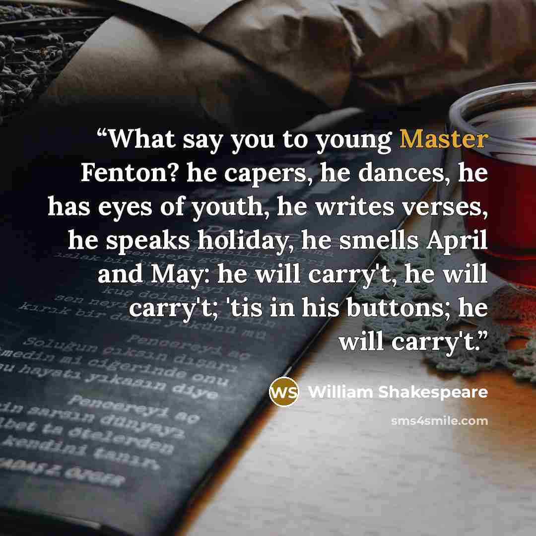 “What say you to young Master Fenton? he capers, he dances, he has eyes of youth, he writes verses, he speaks holiday, he smells April and May: he will carry't, he will carry't; 'tis in his buttons; he will carry't.” quote by William Shakespeare
