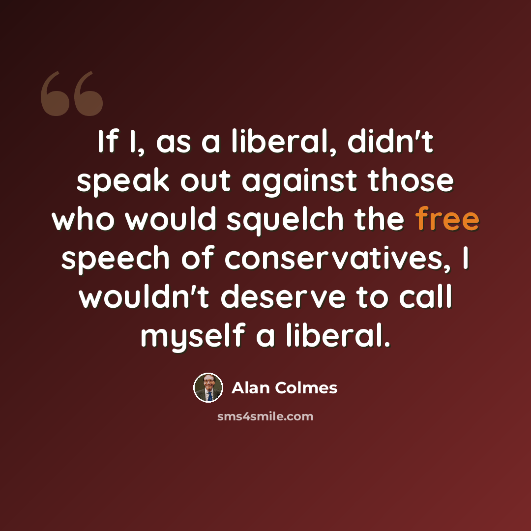 “If I, as a liberal, didn't speak out against those who would squelch the free speech of conservatives, I wouldn't deserve to call myself a liberal.” quote by Alan Colmes