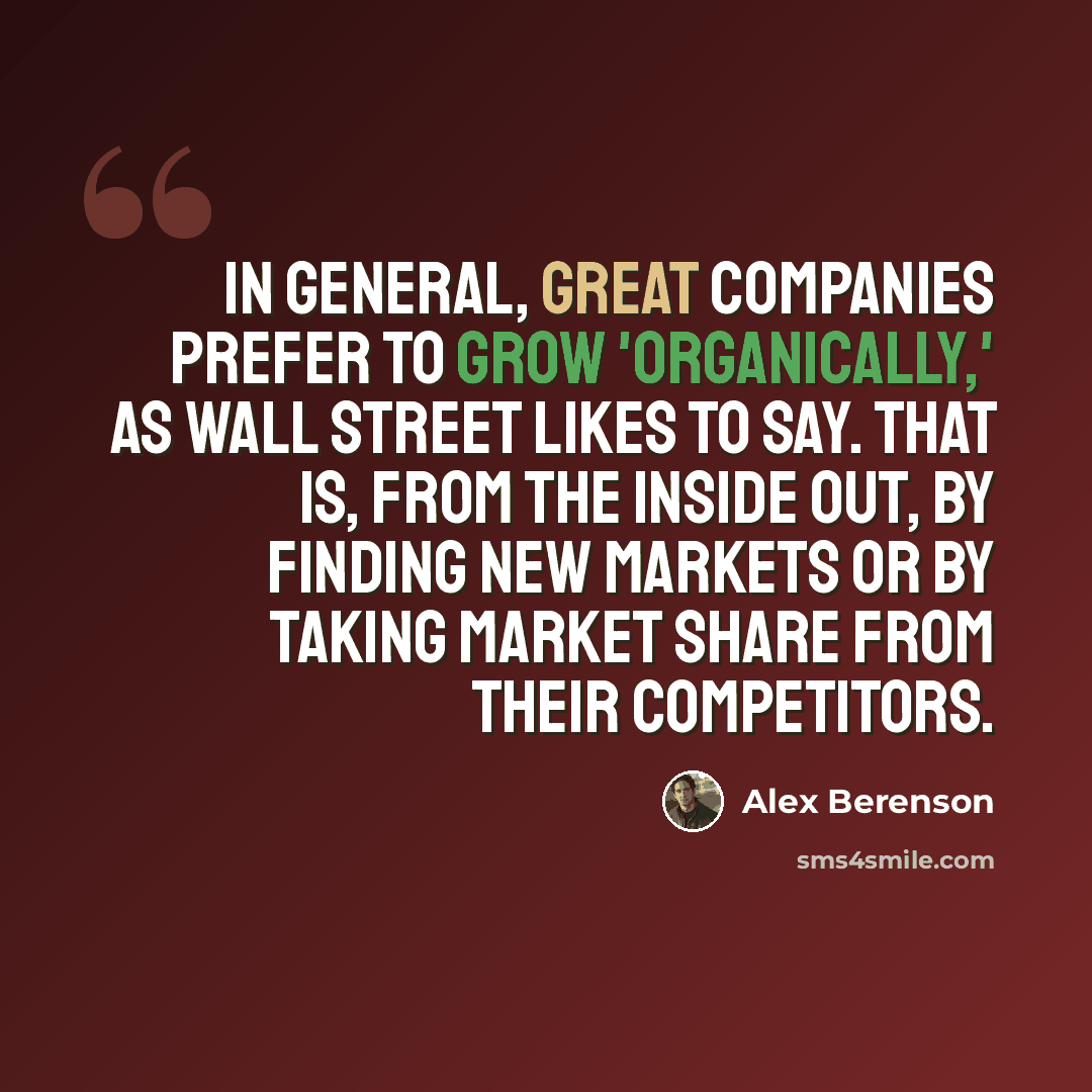 “In general, great companies prefer to grow 'organically,' as Wall Street likes to say. That is, from the inside out, by finding new markets or by taking market share from their competitors.” quote by Alex Berenson