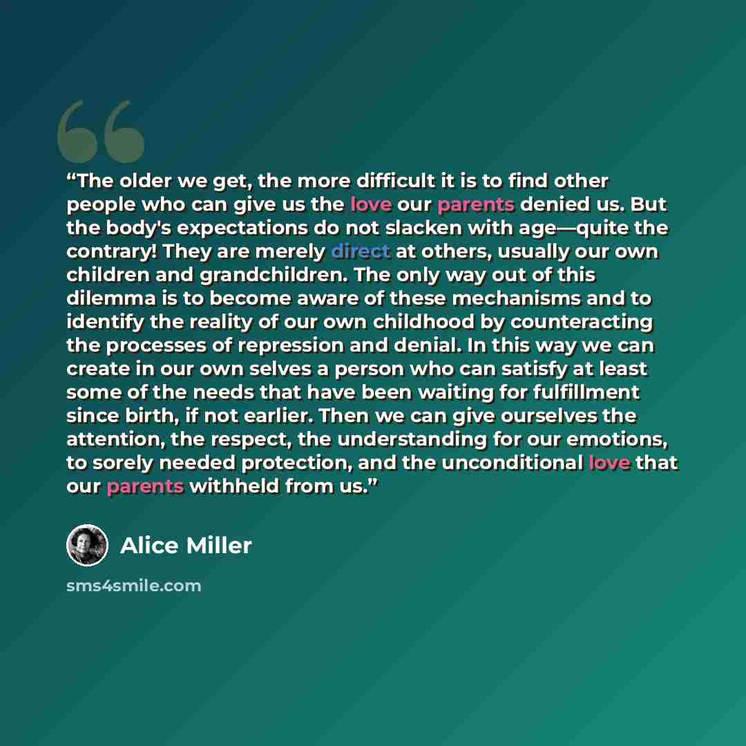 “The older we get, the more difficult it is to find other people who can give us the love our parents denied us. But the body's expectations do not slacken with age—quite the contrary! They are merely direct at others, usually our own children and grandchildren. The only way out of this dilemma is…” quote by Alice Miller