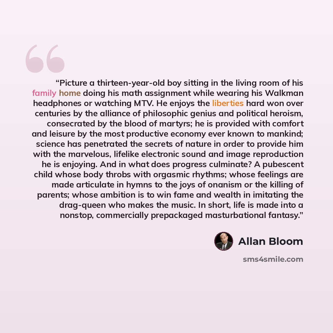 “Picture a thirteen-year-old boy sitting in the living room of his family home doing his math assignment while wearing his Walkman headphones or watching MTV. He enjoys the liberties hard won over centuries by the alliance of philosophic genius and political heroism, consecrated by the blood of…” quote by Allan Bloom