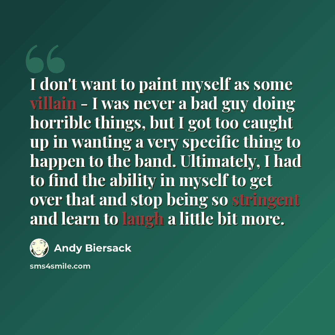 “I don't want to paint myself as some villain - I was never a bad guy doing horrible things, but I got too caught up in wanting a very specific thing to happen to the band. Ultimately, I had to find the ability in myself to get over that and stop being so stringent and learn to laugh a little bit…” quote by Andy Biersack