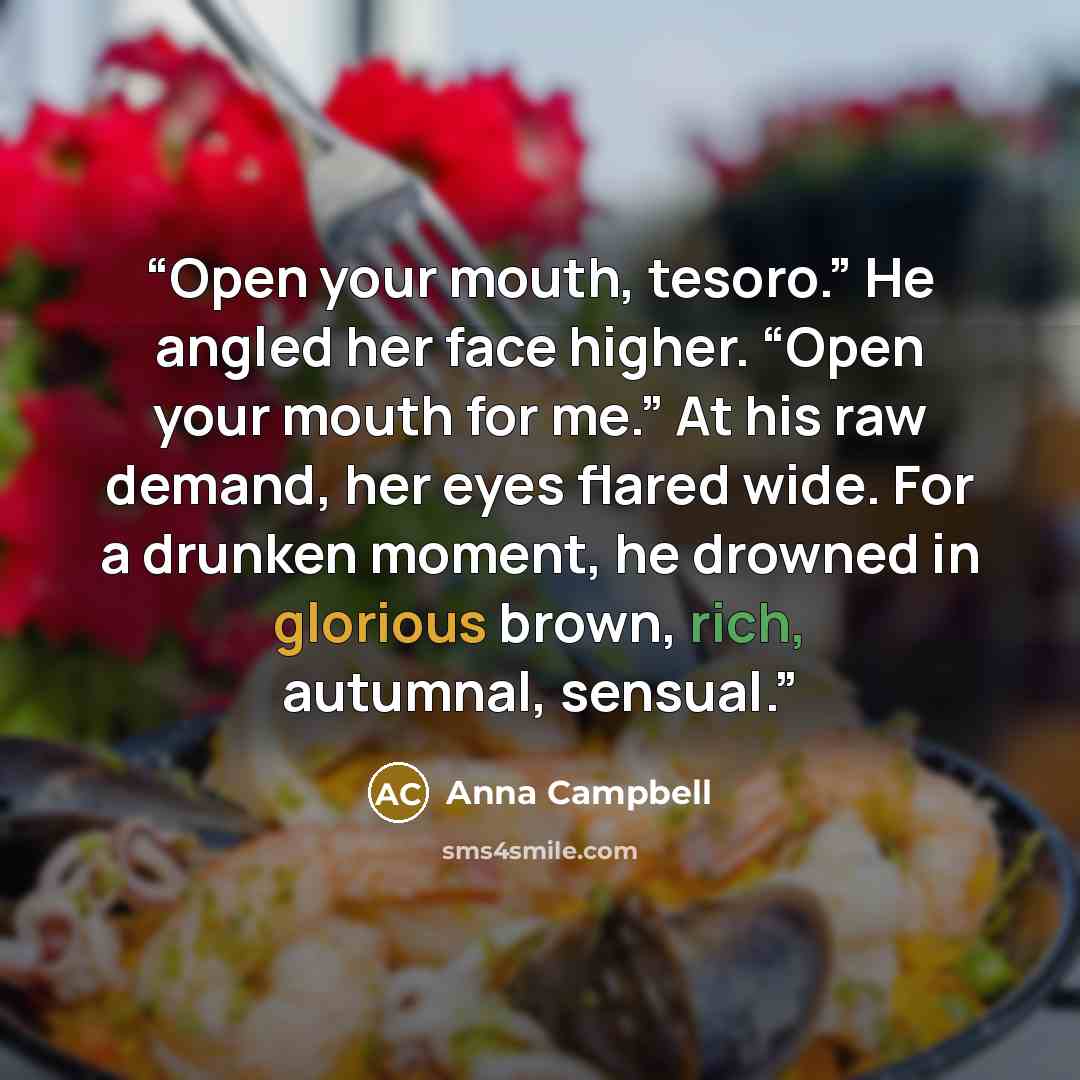 “Open your mouth, tesoro.” He angled her face higher. “Open your mouth for me.” At his raw demand, her eyes flared wide. For a drunken moment, he drowned in glorious brown, rich, autumnal, sensual.” quote by Anna Campbell