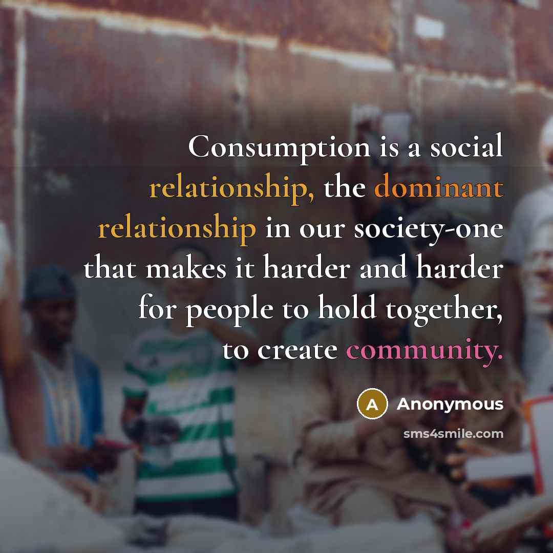 “Consumption is a social relationship, the dominant relationship in our society-one that makes it harder and harder for people to hold together, to create community.” quote by Anonymous