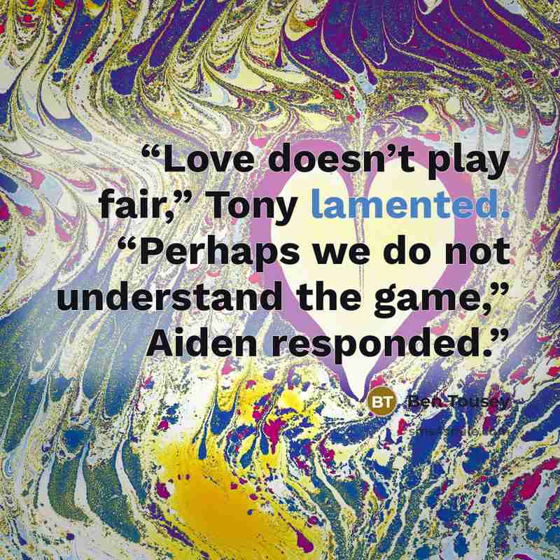 “Love doesn’t play fair,” Tony lamented. “Perhaps we do not understand the game,” Aiden responded.” quote by Ben Tousey