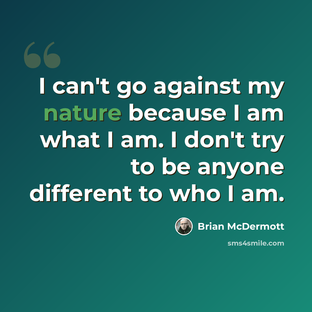 “I can't go against my nature because I am what I am. I don't try to be anyone different to who I am.” quote by Brian McDermott