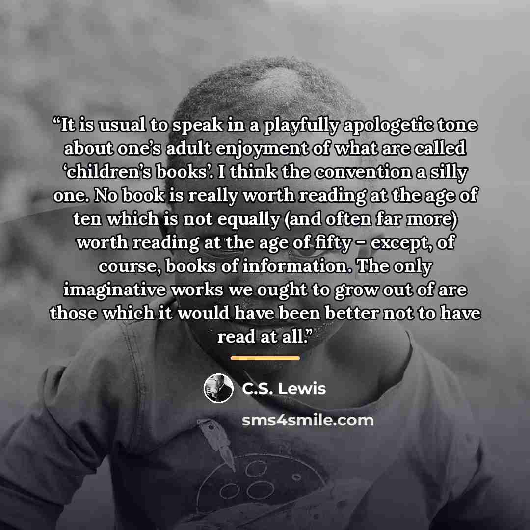 “It is usual to speak in a playfully apologetic tone about one’s adult enjoyment of what are called ‘children’s books’. I think the convention a silly one. No book is really worth reading at the age of ten which is not equally (and often far more) worth reading at the age of fifty – except, of…” quote by C.S. Lewis