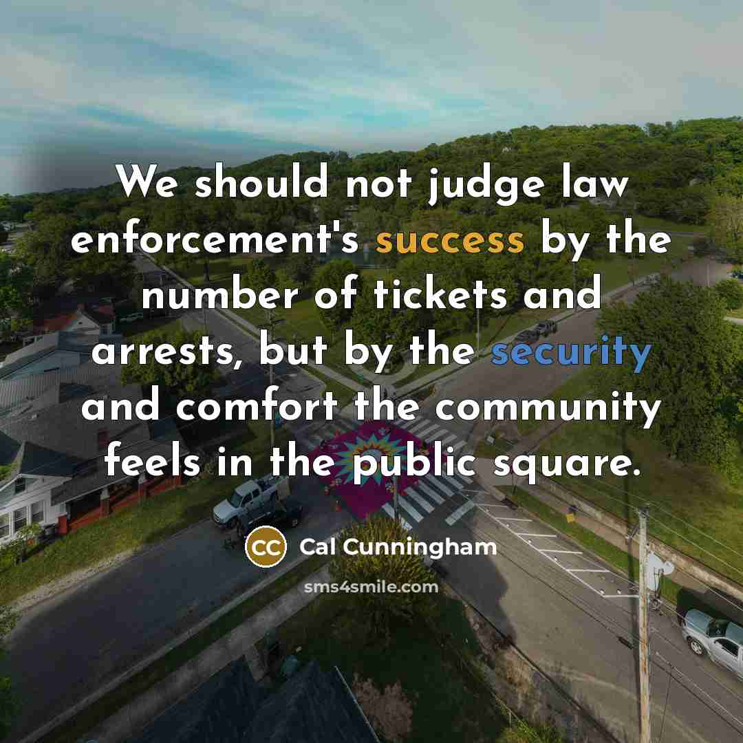 “We should not judge law enforcement's success by the number of tickets and arrests, but by the security and comfort the community feels in the public square.” quote by Cal Cunningham