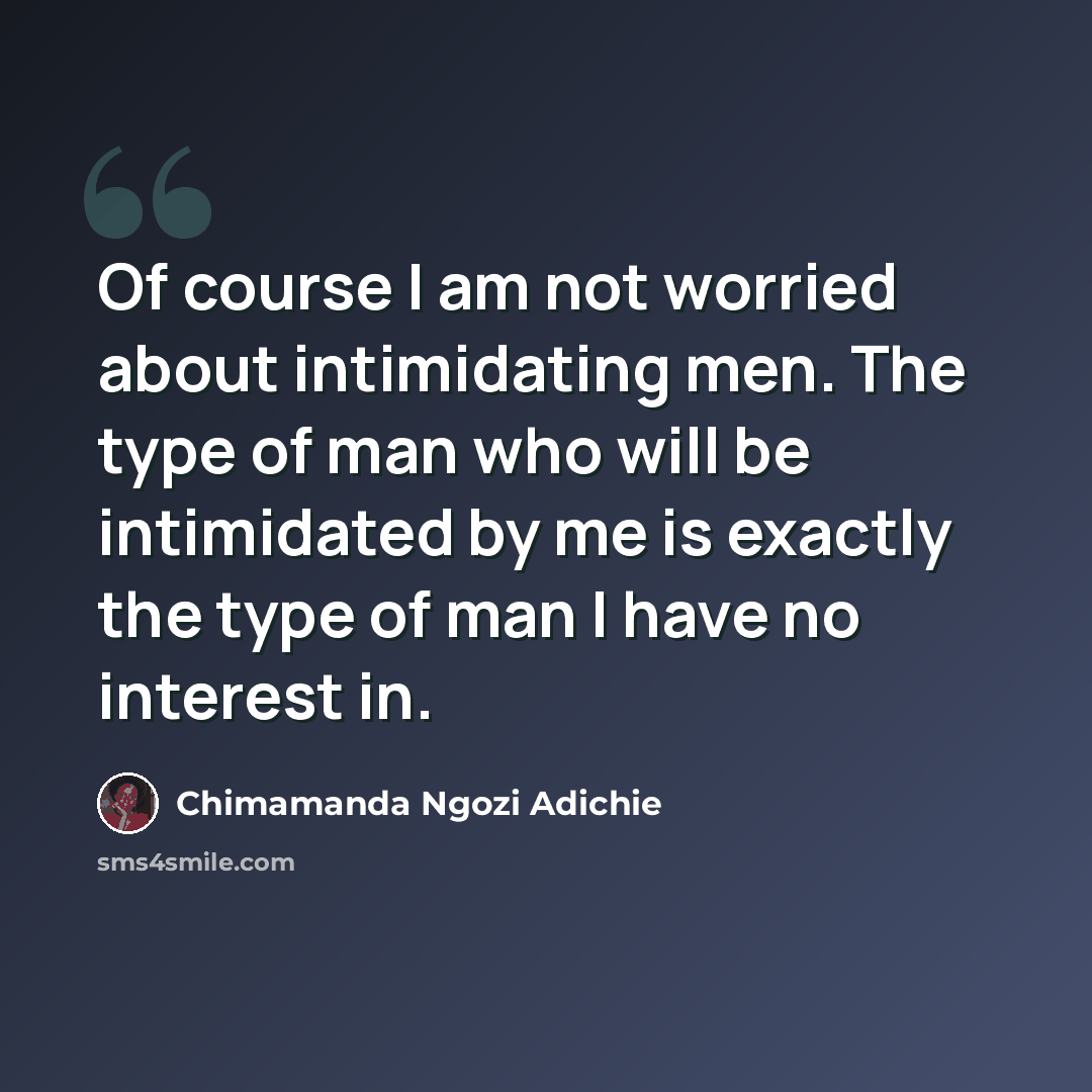 “Of course I am not worried about intimidating men. The type of man who will be intimidated by me is exactly the type of man I have no interest in.” quote by Chimamanda Ngozi Adichie