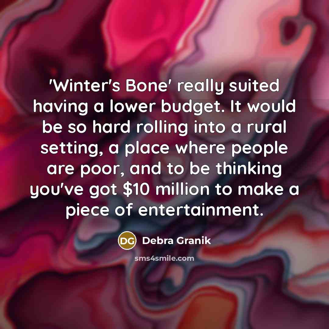“'Winter's Bone' really suited having a lower budget. It would be so hard rolling into a rural setting, a place where people are poor, and to be thinking you've got $10 million to make a piece of entertainment.” quote by Debra Granik