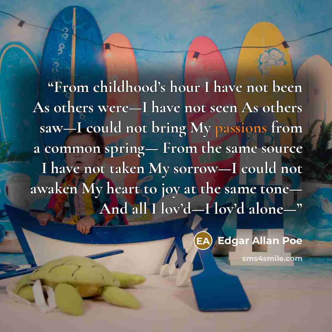 “From childhood’s hour I have not been As others were—I have not seen As others saw—I could not bring My passions from a common spring— From the same source I have not taken My sorrow—I could not awaken My heart to joy at the same tone— And all I lov’d—I lov’d alone—” quote by Edgar Allan Poe