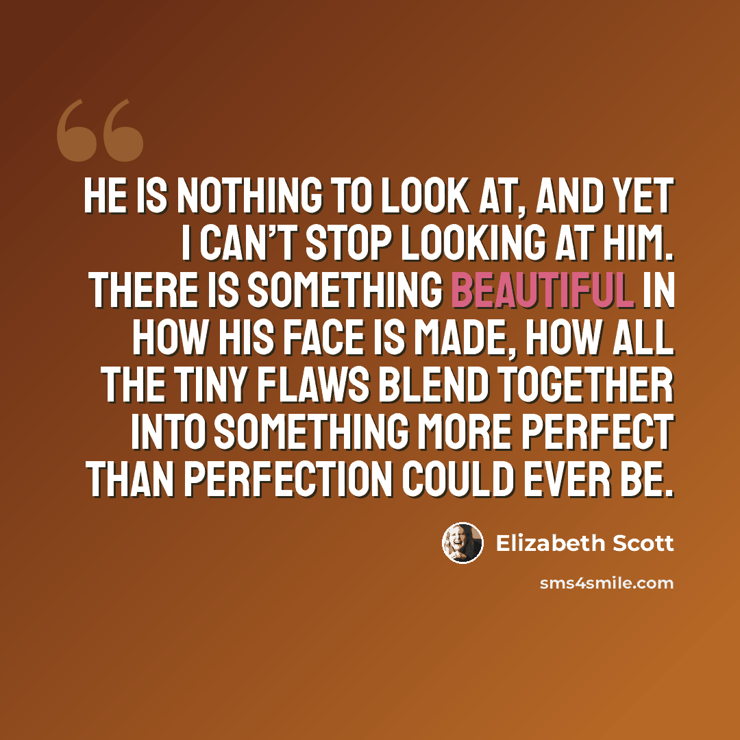 “He is nothing to look at, and yet I can’t stop looking at him. There is something beautiful in how his face is made, how all the tiny flaws blend together into something more perfect than perfection could ever be.” quote by Elizabeth Scott
