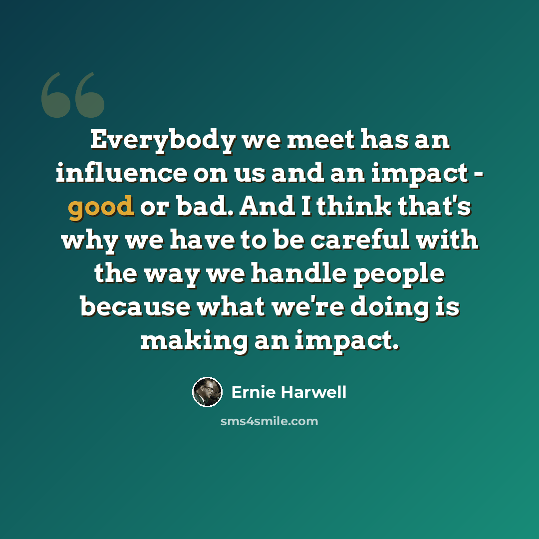 “Everybody we meet has an influence on us and an impact - good or bad. And I think that's why we have to be careful with the way we handle people because what we're doing is making an impact.” quote by Ernie Harwell