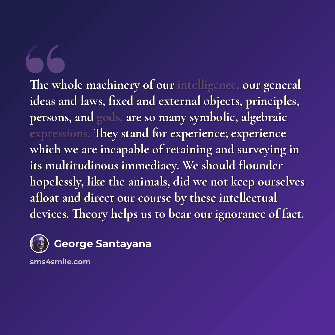 “The whole machinery of our intelligence, our general ideas and laws, fixed and external objects, principles, persons, and gods, are so many symbolic, algebraic expressions. They stand for experience; experience which we are incapable of retaining and surveying in its multitudinous immediacy. We…” quote by George Santayana