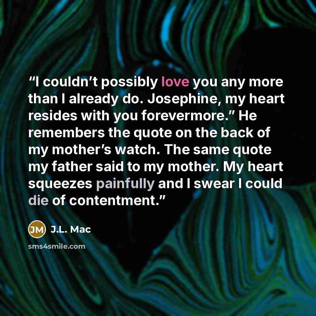 “I couldn’t possibly love you any more than I already do. Josephine, my heart resides with you forevermore.” He remembers the quote on the back of my mother’s watch. The same quote my father said to my mother. My heart squeezes painfully and I swear I could die of contentment.” quote by J.L. Mac