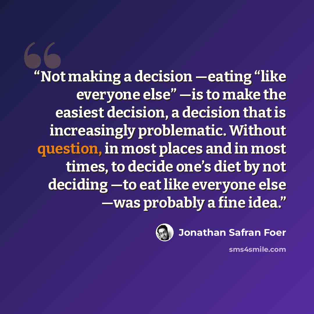 “Not making a decision —eating “like everyone else” —is to make the easiest decision, a decision that is increasingly problematic. Without question, in most places and in most times, to decide one’s diet by not deciding —to eat like everyone else —was probably a fine idea.” quote by Jonathan Safran Foer