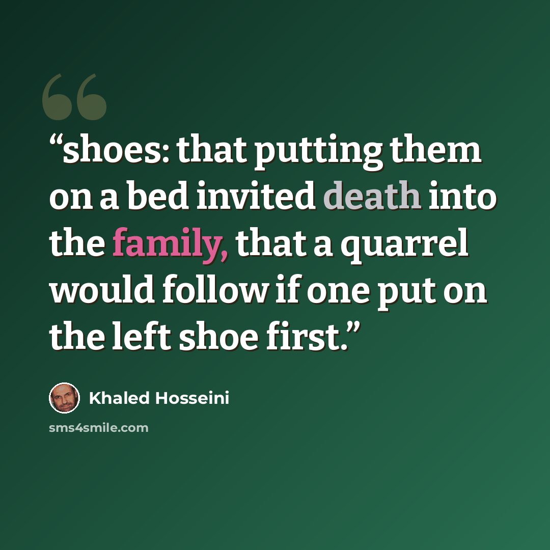 “shoes: that putting them on a bed invited death into the family, that a quarrel would follow if one put on the left shoe first.” quote by Khaled Hosseini