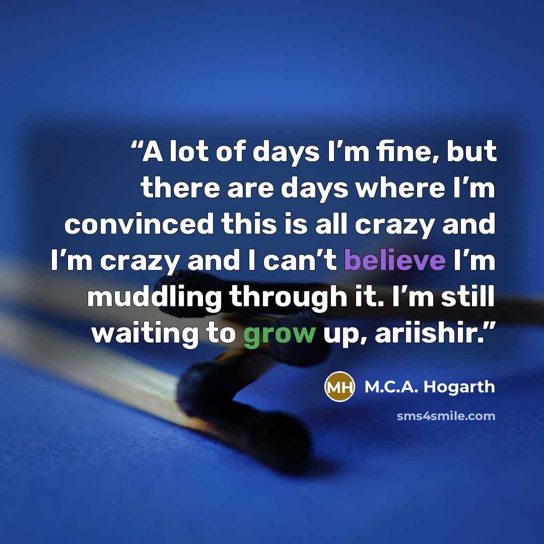 “A lot of days I’m fine, but there are days where I’m convinced this is all crazy and I’m crazy and I can’t believe I’m muddling through it. I’m still waiting to grow up, ariishir.” quote by M.C.A. Hogarth