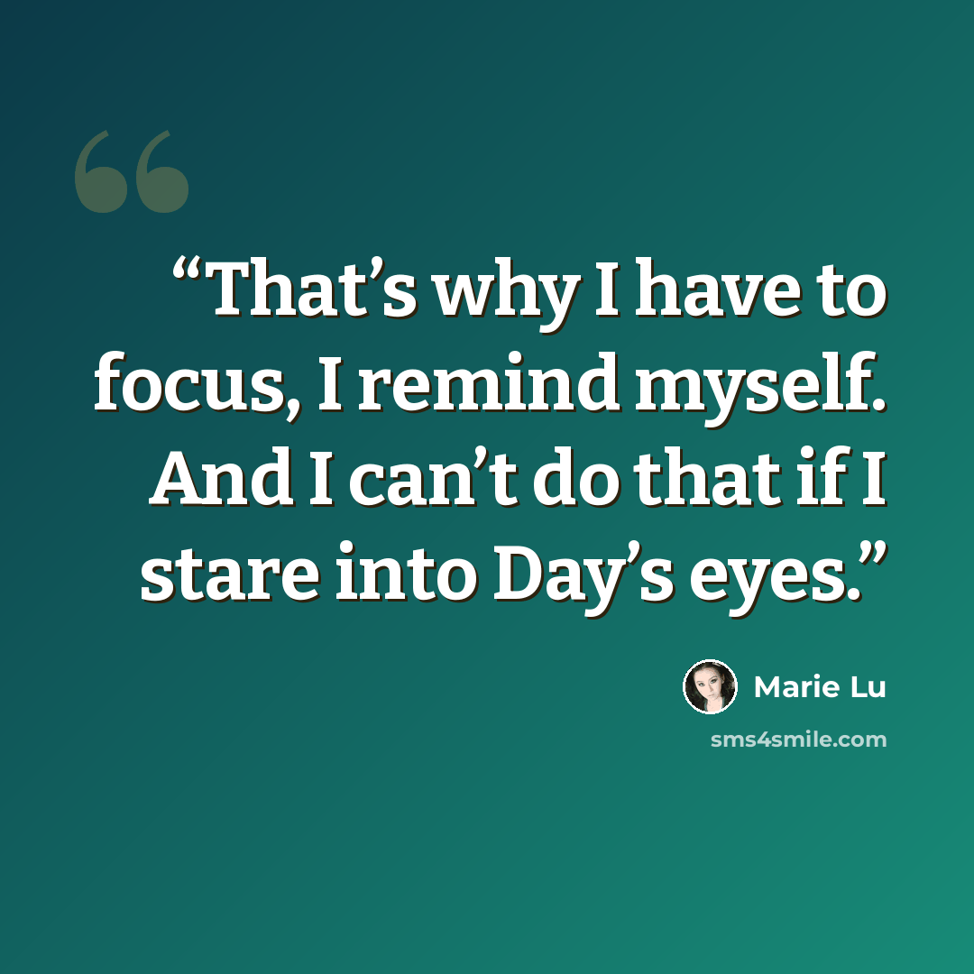 “That’s why I have to focus, I remind myself. And I can’t do that if I stare into Day’s eyes.” quote by Marie Lu