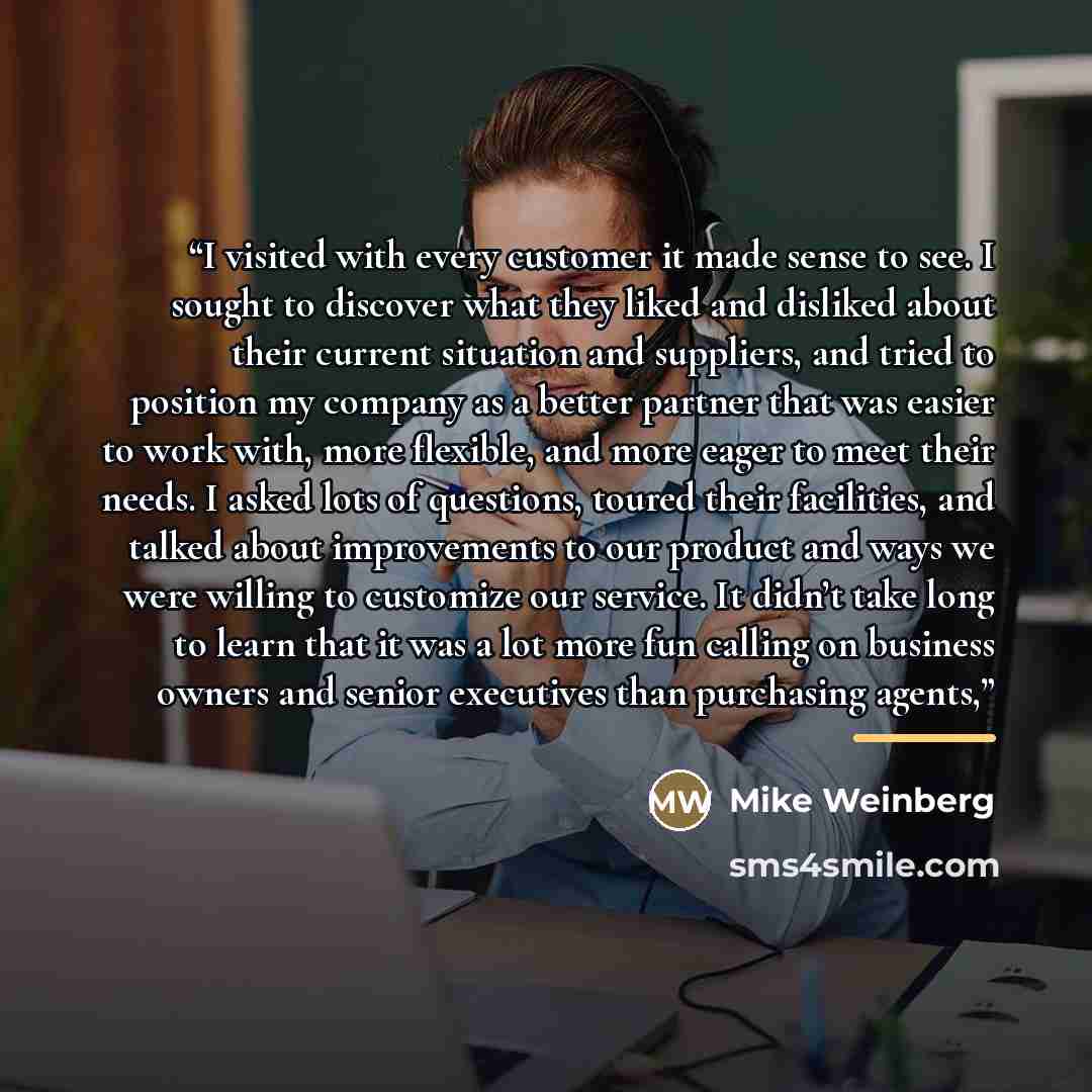 “I visited with every customer it made sense to see. I sought to discover what they liked and disliked about their current situation and suppliers, and tried to position my company as a better partner that was easier to work with, more flexible, and more eager to meet their needs. I asked lots of…” quote by Mike Weinberg