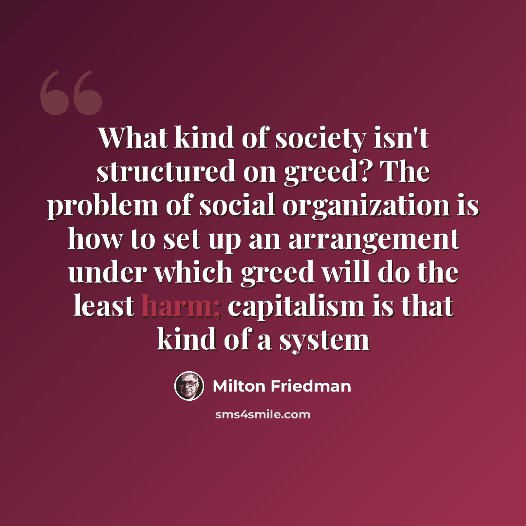 “What kind of society isn't structured on greed? The problem of social organization is how to set up an arrangement under which greed will do the least harm; capitalism is that kind of a system” quote by Milton Friedman