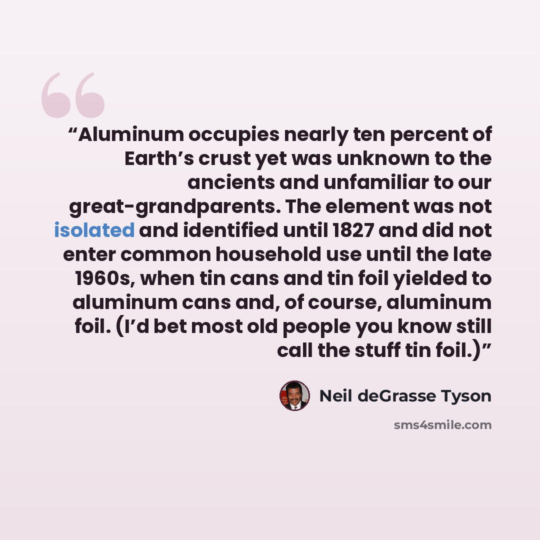 “Aluminum occupies nearly ten percent of Earth’s crust yet was unknown to the ancients and unfamiliar to our great-grandparents. The element was not isolated and identified until 1827 and did not enter common household use until the late 1960s, when tin cans and tin foil yielded to aluminum cans…” quote by Neil deGrasse Tyson