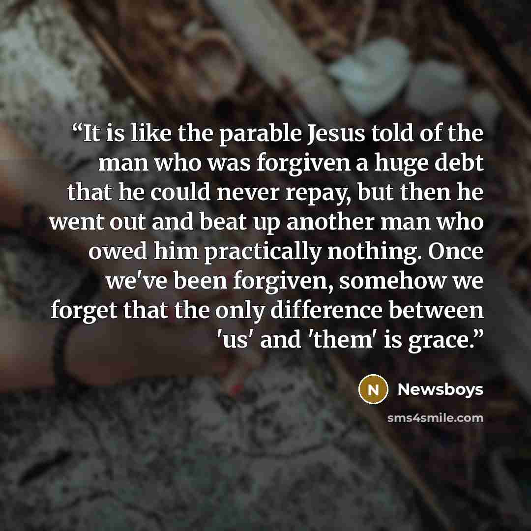 “It is like the parable Jesus told of the man who was forgiven a huge debt that he could never repay, but then he went out and beat up another man who owed him practically nothing. Once we've been forgiven, somehow we forget that the only difference between 'us' and 'them' is grace.” quote by Newsboys