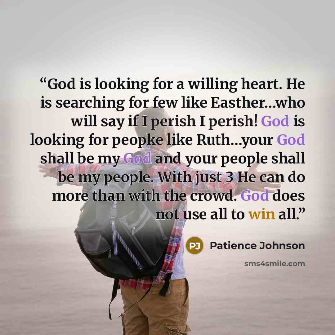 “God is looking for a willing heart. He is searching for few like Easther…who will say if I perish I perish! God is looking for peopke like Ruth…your God shall be my God and your people shall be my people. With just 3 He can do more than with the crowd. God does not use all to win all.” quote by Patience Johnson