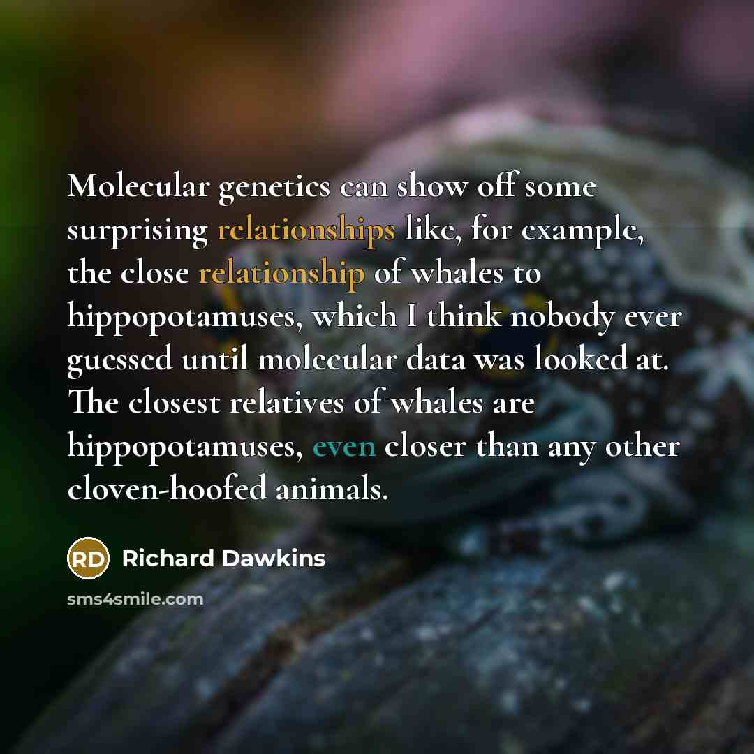 “Molecular genetics can show off some surprising relationships like, for example, the close relationship of whales to hippopotamuses, which I think nobody ever guessed until molecular data was looked at. The closest relatives of whales are hippopotamuses, even closer than any other cloven-hoofed…” quote by Richard Dawkins