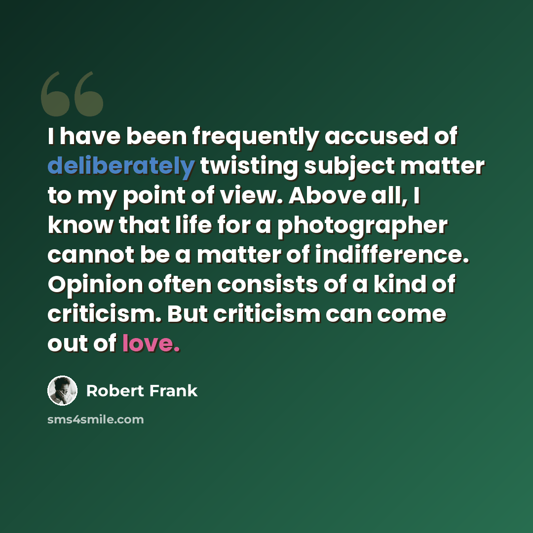“I have been frequently accused of deliberately twisting subject matter to my point of view. Above all, I know that life for a photographer cannot be a matter of indifference. Opinion often consists of a kind of criticism. But criticism can come out of love.” quote by Robert Frank