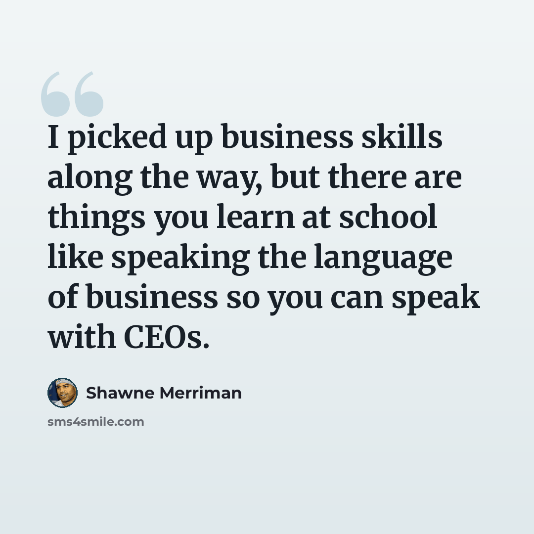 “I picked up business skills along the way, but there are things you learn at school like speaking the language of business so you can speak with CEOs.” quote by Shawne Merriman
