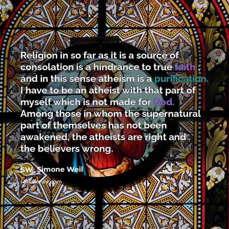 “Religion in so far as it is a source of consolation is a hindrance to true faith ; and in this sense atheism is a purification. I have to be an atheist with that part of myself which is not made for God. Among those in whom the supernatural part of themselves has not been awakened, the atheists…” quote by Simone Weil
