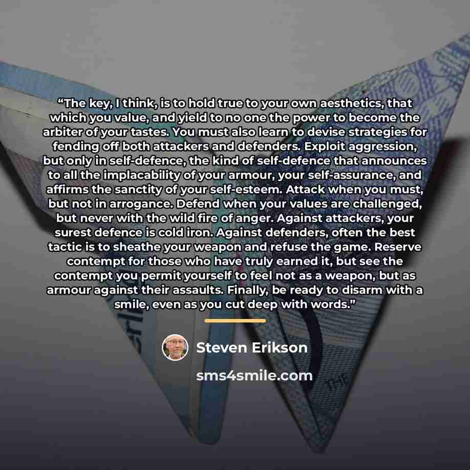 “The key, I think, is to hold true to your own aesthetics, that which you value, and yield to no one the power to become the arbiter of your tastes. You must also learn to devise strategies for fending off both attackers and defenders. Exploit aggression, but only in self-defence, the kind of…” quote by Steven Erikson