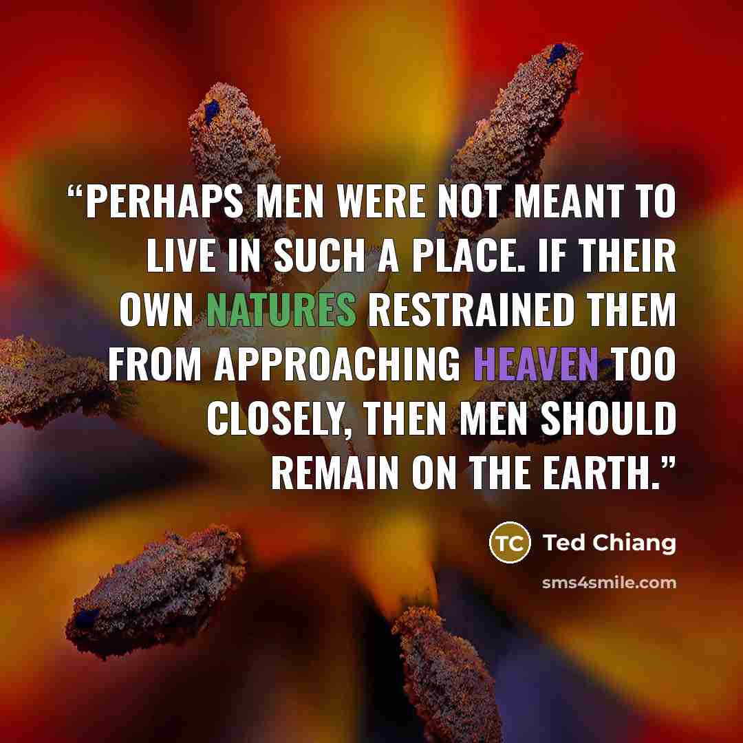 “Perhaps men were not meant to live in such a place. If their own natures restrained them from approaching heaven too closely, then men should remain on the earth.” quote by Ted Chiang