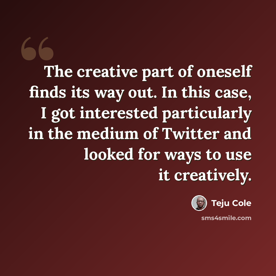 “The creative part of oneself finds its way out. In this case, I got interested particularly in the medium of Twitter and looked for ways to use it creatively.” quote by Teju Cole