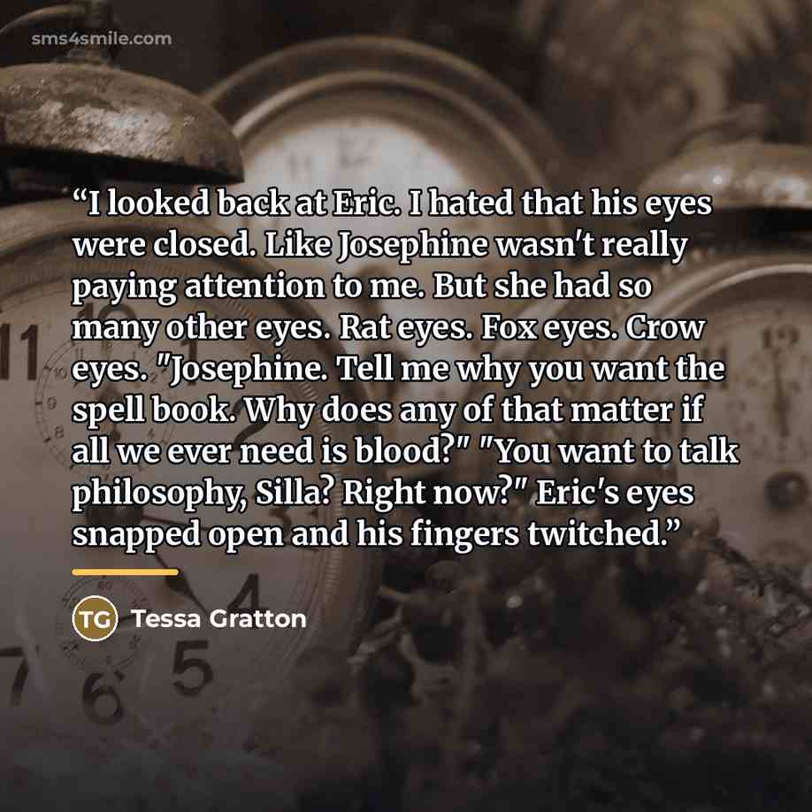 “I looked back at Eric. I hated that his eyes were closed. Like Josephine wasn't really paying attention to me. But she had so many other eyes. Rat eyes. Fox eyes. Crow eyes. "Josephine. Tell me why you want the spell book. Why does any of that matter if all we ever need is blood?" "You want to…” quote by Tessa Gratton