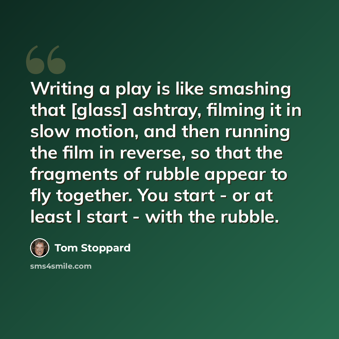 “Writing a play is like smashing that [glass] ashtray, filming it in slow motion, and then running the film in reverse, so that the fragments of rubble appear to fly together. You start - or at least I start - with the rubble.” quote by Tom Stoppard